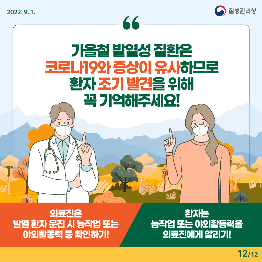 2202년 9월 1일. 질병관리청. 가을철 발열성 질환은 코로나19와 증상이 유사하므로 환자 조기 발견을 위해 꼭 기억해주세요! - 의료진은 발열 환자 문진 시 농작업 또는 야외활동력 등 확인하기! - 환자는 농작업 또는 야외활동력을 의료진에게 알리기! 12페이지 중 12페이지